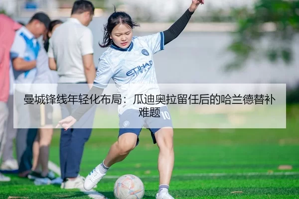 曼城锋线年轻化布局：瓜迪奥拉留任后的哈兰德替补难题